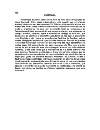 150
                               EMMANUEL

       Numerosos Espíritos reencarnam com as mais altas delegações do
plano invisível. Entre esses missionários, veio aquele que se chamou
Maomet, ao nascer em Meca no ano 570. Filho da tribo dos Coraixitas, sua
missão era reunir todas as tribos árabes sob a luz dos ensinos cristãos, de
modo a organizar-se na Ásia um movimento forte de restauração do
Evangelho do Cristo, em oposição aos abusos romanos, nos ambientes da
Europa. Maomet, contudo, pobre e humilde no começo de sua vida, que
deveria ser de sacrifício e exemplificação, torna-se rico após o casamento
com Khadidja e não resiste ao assédio dos Espíritos da Sombra, traindo
nobres obrigações espirituais com as suas fraquezas. Dotado de grandes
faculdades mediúnicas inerentes ao desempenho dos seus compromissos,
muitas vezes foi aconselhado por seus mentores do Alto, nos grandes
lances da sua existência, mas não conseguiu triunfar das inferioridades
humanas. É por essa razão que o missionário do Islã deixa entrever, nos
seus ensinos, flagrantes contradições. A par do perfume cristão que se
evola de muitas das suas lições, há um espírito belicoso, de violência e de
imposição; junto da doutrina fatalista encerrada no Alcorão, existe a
doutrina da responsabilidade individual, divisando-se através de tudo isso
uma imaginação superexcitada pelas forças do bem e do mal, num cérebro
transviado do seu verdadeiro caminho. Por essa razão o Islamismo, que
poderia representar um grande movimento de restauração do ensino de
Jesus, corrigindo os desvios do Papado nascente, assinalou mais uma
vitória das
 