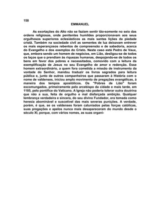 158
                                EMMANUEL

       As exortações do Alto não se faziam sentir tão-somente no seio das
ordens religiosas, onde penitentes humildes proporcionavam aos seus
orgulhosos superiores eclesiásticos as mais santas lições da piedade
cristã. Também na sociedade civil as sementes de luz deixavam entrever
os mais esperançosos rebentos de compreensão e de sabedoria, acerca
do Evangelho e dos exemplos do Cristo. Neste caso está Pedro de Vaux,
que, embora sendo um homem de negócios, em Lião, desligou-se de todos
os laços que o prendiam às riquezas humanas, despojando-se de todos os
bens em favor dos pobres e necessitados, comovido com a leitura da
exemplificação de Jesus no seu Evangelho de amor e redenção. Esse
homem extraordinário, a quem fora cometida a missão de instrumento da
vontade do Senhor, mandou traduzir os livros sagrados para leitura
pública e, junto de outros companheiros que passaram à História com o
nome de valdenses, iniciou amplo movimento de pregações evangélicas, à
maneira dos tempos apostólicos. Os "Pobres de Lião" foram
excomungados, primeiramente pelo arcebispo da cidade e mais tarde, em
1185, pelo pontífice do Vaticano. A Igreja não poderia tolerar outra doutrina
que não a sua, feita de orgulho e mal disfarçada ambição. Qualquer
lembrança verdadeira e sincera, do seu divino Fundador, era tomada como
heresia abominável e suscetível das mais severas punições. A verdade,
porém, é que, se os valdenses foram caluniados pelas forças católicas,
suas pregações e apelos nunca mais desapareceram do mundo desde o
século XI, porque, com vários nomes, as suas organi-
 