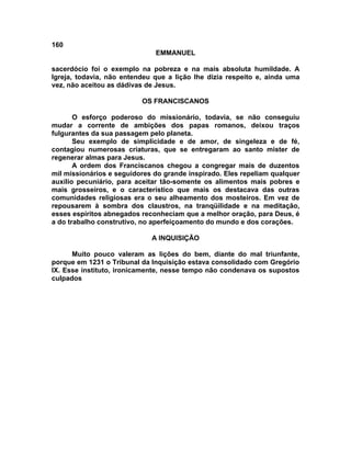 160
                              EMMANUEL

sacerdócio foi o exemplo na pobreza e na mais absoluta humildade. A
Igreja, todavia, não entendeu que a lição lhe dizia respeito e, ainda uma
vez, não aceitou as dádivas de Jesus.

                          OS FRANCISCANOS

       O esforço poderoso do missionário, todavia, se não conseguiu
mudar a corrente de ambições dos papas romanos, deixou traços
fulgurantes da sua passagem pelo planeta.
       Seu exemplo de simplicidade e de amor, de singeleza e de fé,
contagiou numerosas criaturas, que se entregaram ao santo mister de
regenerar almas para Jesus.
       A ordem dos Franciscanos chegou a congregar mais de duzentos
mil missionários e seguidores do grande inspirado. Eles repeliam qualquer
auxílio pecuniário, para aceitar tão-somente os alimentos mais pobres e
mais grosseiros, e o característico que mais os destacava das outras
comunidades religiosas era o seu alheamento dos mosteiros. Em vez de
repousarem à sombra dos claustros, na tranqüilidade e na meditação,
esses espíritos abnegados reconheciam que a melhor oração, para Deus, é
a do trabalho construtivo, no aperfeiçoamento do mundo e dos corações.

                             A INQUISIÇÃO

      Muito pouco valeram as lições do bem, diante do mal triunfante,
porque em 1231 o Tribunal da Inquisição estava consolidado com Gregório
IX. Esse instituto, ironicamente, nesse tempo não condenava os supostos
culpados
 