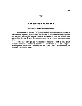 171


                                  XX


                   Renascença do mundo

                   MOVIMENTOS REGENERADORES

      Nos albores do século XV, quando a idade medieval estava prestes a
extinguir-se, grandes assembléias espirituais se reúnem nas proximidades
do planeta, orientando os movimentos renovadores que, em virtude das
determinações do Cristo, deveriam encaminhar o mundo para uma nova
era.
      Todo esse esforço de regeneração efetuava-se sob o seu olhar
misericordioso e compassivo, derramando sua luz em todos os corações.
Mensageiros devotados reencarnam no orbe, para desempenho de
missões carinhosas e re-
 
