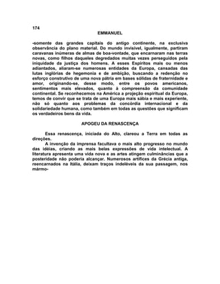 174
                              EMMANUEL

-somente das grandes capitais do antigo continente, na exclusiva
observância do plano material. Do mundo invisível, igualmente, partiram
caravanas inúmeras de almas de boa-vontade, que encarnaram nas terras
novas, como filhos daqueles degredados muitas vezes perseguidos pela
iniquidade da justiça dos homens. A esses Espíritos mais ou menos
adiantados, aliaram-se numerosas entidades da Europa, cansadas das
lutas inglórias de hegemonia e de ambição, buscando a redenção no
esforço construtivo de uma nova pátria em bases sólidas de fraternidade e
amor, originando-se, desse modo, entre os povos americanos,
sentimentos mais elevados, quanto à compreensão da comunidade
continental. Se reconhecemos na América a projeção espiritual da Europa,
temos de convir que se trata de uma Europa mais sábia e mais experiente,
não só quanto aos problemas da concórdia internacional e da
solidariedade humana, como também em todas as questões que significam
os verdadeiros bens da vida.

                       APOGEU DA RENASCENÇA

       Essa renascença, iniciada do Alto, clareou a Terra em todas as
direções.
       A invenção da imprensa facultava o mais alto progresso no mundo
das idéias, criando as mais belas expressões de vida intelectual. A
literatura apresenta uma vida nova e as artes atingem culminâncias que a
posteridade não poderia alcançar. Numerosos artífices da Grécia antiga,
reencarnados na Itália, deixam traços indeléveis da sua passagem, nos
mármo-
 