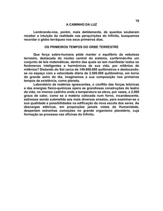 19
                           A CAMINHO DA LUZ

      Lembrando-nos, porém, mais detidamente, de quantos souberam
receber a intuição da realidade nas perquirições do Infinito, busquemos
recordar o globo terráqueo nos seus primeiros dias.

             OS PRIMEIROS TEMPOS DO ORBE TERRESTRE

      Que força sobre-humana pôde manter o equilíbrio da nebulosa
terrestre, destacada do núcleo central do sistema, conferindo-lhe um
conjunto de leis matemáticas, dentro das quais se iam manifestar todos os
fenômenos inteligentes e harmônicos de sua vida, por milênios de
milênios? Distando do Sol cerca de 149.600.000 quilômetros e deslocando-
se no espaço com a velocidade diária de 2.500.000 quilômetros, em torno
do grande astro do dia, imaginemos a sua composição nos primeiros
tempos de existência, como planeta.
      Laboratório de matérias ignescentes, o conflito das forças telúricas
e das energias físico-químicas opera as grandiosas construções do teatro
da vida, no imenso cadinho onde a temperatura se eleva, por vezes, a 2.000
graus de calor, como se a matéria colocada num forno, incandescente,
estivesse sendo submetida aos mais diversos ensaios, para examinar-se a
sua qualidade e possibilidades na edificação da nova escola dos seres. As
descargas elétricas, em proporções jamais vistas da Humanidade,
despertam estranhas comoções no grande organismo planetário, cuja
formação se processa nas oficinas do Infinito.
 