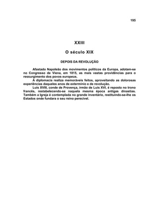 195




                                 XXIII

                           O século XIX

                        DEPOIS DA REVOLUÇÃO

      Afastado Napoleão dos movimentos políticos da Europa, adotam-se
no Congresso de Viena, em 1815, as mais vastas providências para o
ressurgimento dos povos europeus.
      A diplomacia realiza memoráveis feitos, aproveitando as dolorosas
experiências daqueles anos de extermínio e de revolução.
      Luís XVIII, conde de Provença, irmão de Luís XVI, é reposto no trono
francês, restabelecendo-se naquela mesma época antigas dinastias.
Também a Igreja é contemplada no grande inventário, restituindo-se-lhe os
Estados onde fundara o seu reino perecível.
 