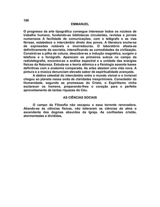 198
                               EMMANUEL

O progresso da arte tipográfica consegue interessar todos os núcleos de
trabalho humano, fundando-se bibliotecas circulantes, revistas e jornais
numerosos A facilidade de comunicações, com o telégrafo e as vias
férreas, estabelece o intercâmbio direto dos povos. A literatura enche-se
de expressões notáveis e imorredouras. O laboratório afasta-se
definitivamente da sacristia, intensificando as comodidades da civilização.
Constrói-se a pilha de coluna, descobre-se a indução magnética, surgem o
telefone e o fonógrafo. Aparecem os primeiros sulcos no campo da
radiotelegrafia, encontra-se a análise espectral e a unidade das energias
físicas da Natureza. Estuda-se a teoria atômica e a fisiologia assenta bases
definitivas com a anatomia comparada. As artes atestam uma vida nova. A
pintura e a música denunciam elevado sabor de espiritualidade avançada.
       A dádiva celestial do intercâmbio entre o mundo visível e o invisível
chegou ao planeta nessa onda de claridades inexprimíveis. Consolador da
Humanidade, segundo as promessas do Cristo, o Espiritismo vinha
esclarecer os homens, preparando-lhes o coração para o perfeito
aproveitamento de tantas riquezas do Céu.

                          AS CIÊNCIAS SOCIAIS

      O campo da Filosofia não escapou a essa torrente renovadora.
Aliando-se às ciências físicas, não toleraram as ciências da alma o
ascendente dos dogmas absurdos da Igreja. As confissões cristãs,
atormentadas e divididas,
 