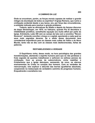 205
                           A CAMINHO DA LUZ

Onde se encontram, porém, as forças morais capazes de realizar o grande
milagre da elucidação de todos os espíritos? A Igreja Romana, que nutria a
civilização ocidental desde o seu berço, era, por força das circunstâncias,
a entidade indicada para resolver o grande problema.
       Todavia, após as afirmativas do Sílabo e depois do famoso discurso
do bispo Strossmayer, em 1870, no Vaticano, quando Pio IX decretava a
infalibilidade pontifícia, semelhante equação era muito difícil por parte da
Igreja. Entretanto, Leão XIII vem ao campo da luta com a encíclica "Rerum
Novarum", tentando conciliar o braço e o capital, apontando a cada qual os
seus mais sagrados deveres. Se o efeito desse documento teve
considerável importância para as classes mais cultas do Velho e do Novo
Mundo, tanto não se deu com as classes mais desfavorecidas, fartas de
palavras.

                     RESTABELECENDO A VERDADE

       O Espiritismo vinha, desse modo, na hora psicológica das grandes
transformações, alentando o espírito humano para que se não perdesse o
fruto sagrado de quantos trabalharam e sofreram no esforço penoso da
civilização. Com as provas da sobrevivência, vinha reabilitar o
Cristianismo que a Igreja deturpara, semeando, de novo, os eternos
ensinamentos do Cristo no coração dos homens. Com as verdades da
reencarnação, veio explicar o absurdo das teorias igualitárias absolutas,
cooperando na restauração do verdadeiro caminho do progresso humano.
Enquadrando o socialismo nos
 