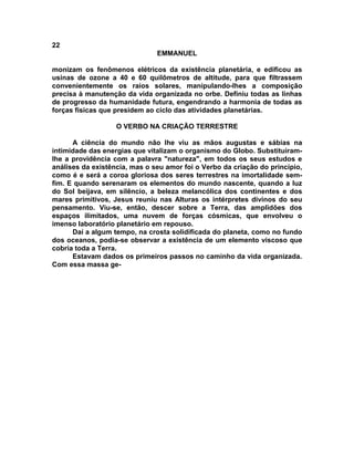 22
                               EMMANUEL

monizam os fenômenos elétricos da existência planetária, e edificou as
usinas de ozone a 40 e 60 quilômetros de altitude, para que filtrassem
convenientemente os raios solares, manipulando-lhes a composição
precisa à manutenção da vida organizada no orbe. Definiu todas as linhas
de progresso da humanidade futura, engendrando a harmonia de todas as
forças físicas que presidem ao ciclo das atividades planetárias.

                   O VERBO NA CRIAÇÃO TERRESTRE

      A ciência do mundo não lhe viu as mãos augustas e sábias na
intimidade das energias que vitalizam o organismo do Globo. Substituíram-
lhe a providência com a palavra "natureza", em todos os seus estudos e
análises da existência, mas o seu amor foi o Verbo da criação do princípio,
como é e será a coroa gloriosa dos seres terrestres na imortalidade sem-
fim. E quando serenaram os elementos do mundo nascente, quando a luz
do Sol beijava, em silêncio, a beleza melancólica dos continentes e dos
mares primitivos, Jesus reuniu nas Alturas os intérpretes divinos do seu
pensamento. Viu-se, então, descer sobre a Terra, das amplidões dos
espaços ilimitados, uma nuvem de forças cósmicas, que envolveu o
imenso laboratório planetário em repouso.
      Daí a algum tempo, na crosta solidificada do planeta, como no fundo
dos oceanos, podia-se observar a existência de um elemento viscoso que
cobria toda a Terra.
      Estavam dados os primeiros passos no caminho da vida organizada.
Com essa massa ge-
 