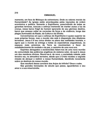 210
                               EMMANUEL

mamento, em face do Moloque do extremismo. Onde os valores morais da
Humanidade? As igrejas estão amordaçadas pelas injunções de ordem
econômica e política. Somente o Espiritismo, prescindindo de todas as
garantias terrenas, executa o esforço tremendo de manter acesa a luz da
crença, nesse barco frágil do homem ignorante do seu glorioso destino,
barco que ameaça voltar às correntes da força e da violência, longe das
plagas iluminadas da Razão, da Cultura e do Direito.
       Convenhamos em que o esforço do Espiritismo é quase superior às
suas próprias forças, mas o mundo não está à disposição dos ditadores
terrestres. Jesus é 9 seu único diretor no plano das realidades imortais, e
agora que o mundo se entrega a todas as expectativas angustiosas, os
espaços mais próximos da Terra se movimentam a favor do
restabelecimento da verdade e da paz, a caminho de uma nova era.
       Espíritos abnegados e esclarecidos falam-nos de uma nova reunião
da comunidade das potências angélicas do sistema solar, da qual é Jesus
um dos membros divinos. Reunir-se-á, de novo, a sociedade celeste, pela
terceira vez, na atmosfera terrestre, desde que o Cristo recebeu a sagrada
missão de abraçar e redimir a nossa Humanidade, decidindo novamente
sobre os destinos do nosso mundo.
       Que resultará desse conclave dos Anjos do Infinito? Deus o sabe.
       Nas grandes transições do século que passa, aguardemos o seu
amor e a sua misericórdia.
 