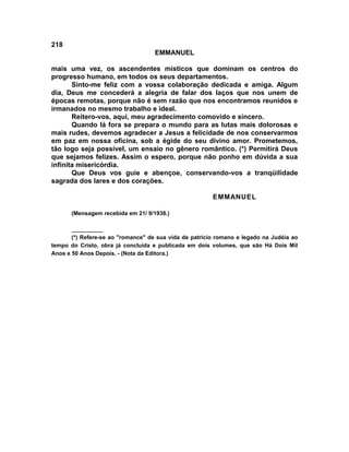 218
                                    EMMANUEL

mais uma vez, os ascendentes místicos que dominam os centros do
progresso humano, em todos os seus departamentos.
       Sinto-me feliz com a vossa colaboração dedicada e amiga. Algum
dia, Deus me concederá a alegria de falar dos laços que nos unem de
épocas remotas, porque não é sem razão que nos encontramos reunidos e
irmanados no mesmo trabalho e ideal.
       Reitero-vos, aqui, meu agradecimento comovido e sincero.
       Quando lá fora se prepara o mundo para as lutas mais dolorosas e
mais rudes, devemos agradecer a Jesus a felicidade de nos conservarmos
em paz em nossa oficina, sob a égide do seu divino amor. Prometemos,
tão logo seja possível, um ensaio no gênero romântico. (*) Permitirá Deus
que sejamos felizes. Assim o espero, porque não ponho em dúvida a sua
infinita misericórdia.
       Que Deus vos guie e abençoe, conservando-vos a tranqüilidade
sagrada dos lares e dos corações.

                                                        EMMANUEL

       (Mensagem recebida em 21/ 9/1938.)

       __________
       (*) Refere-se ao "romance" de sua vida de patrício romano e legado na Judéia ao
tempo do Cristo, obra já concluída e publicada em dois volumes, que são Há Dois Mil
Anos e 50 Anos Depois. - (Nota da Editora.)
 