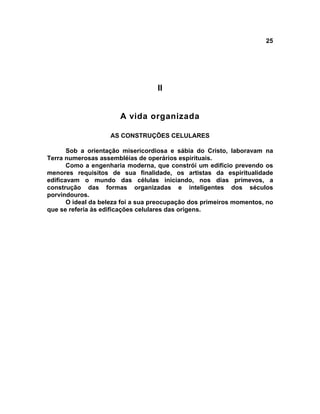 25




                                   II


                       A vida organizada

                    AS CONSTRUÇÕES CELULARES

       Sob a orientação misericordiosa e sábia do Cristo, laboravam na
Terra numerosas assembléias de operários espirituais.
       Como a engenharia moderna, que constrói um edifício prevendo os
menores requisitos de sua finalidade, os artistas da espiritualidade
edificavam o mundo das células iniciando, nos dias primevos, a
construção das formas organizadas e inteligentes dos séculos
porvindouros.
       O ideal da beleza foi a sua preocupação dos primeiros momentos, no
que se referia às edificações celulares das origens.
 