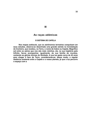 33




                                    III


                       As raças adâmicas

                         O SISTEMA DE CAPELA

       Nos mapas zodiacais, que os astrônomos terrestres compulsam em
seus estudos, observa-se desenhada uma grande estrela na Constelação
do Cocheiro, que recebeu, na Terra, o nome de Cabra ou Capela. Magnífico
sol entre os astros que nos são mais vizinhos, ela, na sua trajetória pelo
Infinito, faz-se acompanhar, igualmente, da sua família de mundos,
cantando as glórias divinas do Ilimitado. A sua luz gasta cerca de 42 anos
para chegar à face da Terra, considerando-se, desse modo, a regular
distância existente entre a Capela e o nosso planeta, já que a luz percorre
o espaço com a
 