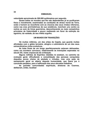 34
                             EMMANUEL

velocidade aproximada de 300.000 quilômetros por segundo.
       Quase todos os mundos que lhe são dependentes já se purificaram
física e moralmente, examinadas as condições de atraso moral da Terra,
onde o homem se reconforta com as vísceras dos seus irmãos inferiores,
como nas eras pré-históricas de sua existência, marcham uns contra os
outros ao som de hinos guerreiros, desconhecendo os mais comezinhos
princípios de fraternidade e pouco realizando em favor da extinção do
egoísmo, da vaidade, do seu infeliz orgulho.

                     UM MUNDO EM TRANSIÇÕES

      Há muitos milênios, um dos orbes da Capela, que guarda muitas
afinidades com o globo terrestre, atingira a culminância de um dos seus
extraordinários ciclos evolutivos.
      As lutas finais de um longo aperfeiçoamento estavam delineadas,
como ora acontece convosco, relativamente às transições esperadas no
século XX, neste crepúsculo de civilização.
      Alguns milhões de Espíritos rebeldes lá existiam, no caminho da
evolução geral, dificultando a consolidação das penosas conquistas
daqueles povos cheios de piedade e virtudes, mas uma ação de
saneamento geral os alijaria daquela humanidade, que fizera jus à
concórdia perpétua, para a edificação dos seus elevados trabalhos
      As grandes comunidades espirituais, diretoras do Cosmos,
deliberam, então, localizar
 