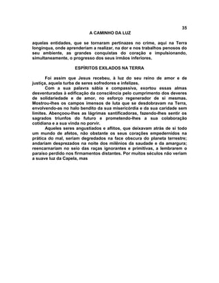 35
                          A CAMINHO DA LUZ

aquelas entidades, que se tornaram pertinazes no crime, aqui na Terra
longínqua, onde aprenderiam a realizar, na dor e nos trabalhos penosos do
seu ambiente, as grandes conquistas do coração e impulsionando,
simultaneamente, o progresso dos seus irmãos inferiores.

                    ESPÍRITOS EXILADOS NA TERRA

       Foi assim que Jesus recebeu, à luz do seu reino de amor e de
justiça, aquela turba de seres sofredores e infelizes.
       Com a sua palavra sábia e compassiva, exortou essas almas
desventuradas à edificação da consciência pelo cumprimento dos deveres
de solidariedade e de amor, no esforço regenerador de si mesmas.
Mostrou-lhes os campos imensos de luta que se desdobravam na Terra,
envolvendo-as no halo bendito da sua misericórdia e da sua caridade sem
limites. Abençoou-lhes as lágrimas santificadoras, fazendo-lhes sentir os
sagrados triunfos do futuro e prometendo-lhes a sua colaboração
cotidiana e a sua vinda no porvir.
       Aqueles seres angustiados e aflitos, que deixavam atrás de si todo
um mundo de afetos, não obstante os seus corações empedernidos na
prática do mal, seriam degredados na face obscura do planeta terrestre;
andariam desprezados na noite dos milênios da saudade e da amargura;
reencarnariam no seio das raças ignorantes e primitivas, a lembrarem o
paraíso perdido nos firmamentos distantes. Por muitos séculos não veriam
a suave luz da Capela, mas
 