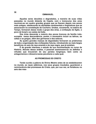 38
                               EMMANUEL

      Aqueles seres decaídos e degradados, a maneira de suas vidas
passadas no mundo distante da Capela, com o transcurso dos anos
reuniram-se em quatro grandes grupos que se fixaram depois nos povos
mais antigos, obedecendo às afinidades sentimentais e lingüísticas que os
associavam na constelação do Cocheiro. Unidos, novamente, na esteira do
Tempo, formaram desse modo o grupo dos árias, a civilização do Egito, o
povo de Israel e as castas da Índia.
      Dos árias descende a maioria dos povos brancos da família indo-
européia nessa descendência, porém, é necessário incluir os latinos, os
celtas e os gregos, além dos germanos e dos eslavos.
      As quatro grandes massas de degredados formaram os pródromos
de toda a organização das civilizações futuras, introduzindo os mais largos
benefícios no seio da raça amarela e da raça negra, que já existiam.
      É de grande interesse o estudo de sua movimentação no curso da
História. Através dessa análise, é possível examinarem-se os defeitos e
virtudes que trouxeram do seu paraíso longínquo, bem como os
antagonismos e idiossincrasias peculiares a cada qual.

                       AS PROMESSAS DO CRISTO

      Tendo ouvido a palavra do Divino Mestre antes de se estabelecerem
no mundo, as raças adâmicas, nos seus grupos insulados, guardaram a
reminiscência das promessas do Cristo, que, por sua vez, as fortaleceu no
seio das mas-
 