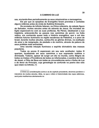 39
                                A CAMINHO DA LUZ

sas, enviando-lhes periodicamente os seus missionários e mensageiros.
       Eis por que as epopéias do Evangelho foram previstas e cantadas
alguns milênios antes da vinda do Sublime Emissário.
       Os enviados do Infinito falaram, na China milenária, da celeste figura
do Salvador, muitos séculos antes do advento de Jesus. Os iniciados do
Egito esperavam-no com as suas profecias. Na Pérsia, idealizaram a sua
trajetória, antevendo-lhe os passos nos caminhos do porvir; na Índia
védica, era conhecida quase toda a história evangélica, que o sol dos
milênios futuros iluminaria na região escabrosa da Palestina, e o povo de
Israel, durante muitos séculos, cantou-lhe as glórias divinas, na exaltação
do amor e da resignação, da piedade e do martírio, através da palavra de
seus profetas mais eminentes.
       Uma secreta intuição iluminava o espírito divinatório das massas
populares.
       Todos os povos O esperavam em seu seio acolhedor; todos O
queriam, localizando em seus caminhos a sua expressão sublime e
divinizada. Todavia, apesar de surgir um dia no mundo, como Alegria de
todos os tristes e Providência de todos os infortunados, à sombra do trono
de Jessé, o Filho de Deus em todas as circunstâncias seria o Verbo de Luz
e de Amor do Princípio, cuja genealogia se confunde na poeira dos sóis
que rolam no Infinito. (*)

        __________
        (*) Entre as considerações acima e as do capítulo precedente, devemos ponderar o
interstício de muitos séculos. Aliás, no que e refere à historicidade das raças adâmicas,
será justo meditarmos atentamente no
 