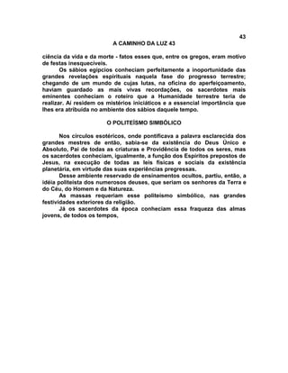 43
                          A CAMINHO DA LUZ 43

ciência da vida e da morte - fatos esses que, entre os gregos, eram motivo
de festas inesquecíveis.
       Os sábios egípcios conheciam perfeitamente a inoportunidade das
grandes revelações espirituais naquela fase do progresso terrestre;
chegando de um mundo de cujas lutas, na oficina do aperfeiçoamento,
haviam guardado as mais vivas recordações, os sacerdotes mais
eminentes conheciam o roteiro que a Humanidade terrestre teria de
realizar. Aí residem os mistérios iniciáticos e a essencial importância que
lhes era atribuída no ambiente dos sábios daquele tempo.

                       O POLITEÍSMO SIMBÓLICO

       Nos círculos esotéricos, onde pontificava a palavra esclarecida dos
grandes mestres de então, sabia-se da existência do Deus Único e
Absoluto, Pai de todas as criaturas e Providência de todos os seres, mas
os sacerdotes conheciam, igualmente, a função dos Espíritos prepostos de
Jesus, na execução de todas as leis físicas e sociais da existência
planetária, em virtude das suas experiências pregressas.
       Desse ambiente reservado de ensinamentos ocultos, partiu, então, a
idéia politeísta dos numerosos deuses, que seriam os senhores da Terra e
do Céu, do Homem e da Natureza.
       As massas requeriam esse politeísmo simbólico, nas grandes
festividades exteriores da religião.
       Já os sacerdotes da época conheciam essa fraqueza das almas
jovens, de todos os tempos,
 