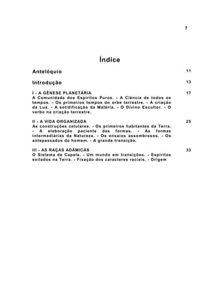 7




                              Índice
Antelóquio                                                       11


Introdução                                                       13

I - A GÊNESE PLANETÁRIA                                          17
A Comunidade dos Espíritos Puros. - A Ciência de todos os
tempos. - Os primeiros tempos do orbe terrestre. - A criação
da Lua. - A solidificação da Matéria. - O Divino Escultor. - O
verbo na criação terrestre.

II - A VIDA ORGANIZADA                                           25
As construções celulares. - Os primeiros habitantes da Terra.
- A elaboração paciente das formas. - As formas
intermediárias da Natureza. - Os ensaios assombrosos. - Os
antepassados do homem. - A grande transição.

III - AS RAÇAS ADÂMICAS                                          33
O Sistema de Capela. - Um mundo em transições. - Espíritos
exilados na Terra. - Fixação dos caracteres raciais. - Origem
 