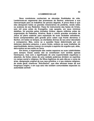 53
                            A CAMINHO DA LUZ

       Seus condutores conheciam as elevadas finalidades da vida.
Lembravam-se vagamente das promessas do Senhor, anteriores à sua
reencarnação para os trabalhos do penoso degredo. A prova disso é que
eles abraçaram todos os grandes missionários do pretérito, vendo neles
os avatares do seu Redentor. Viasa foi instrumento das lições do Cristo,
seis mil anos antes do Evangelho, cuja epopéia, em seus mínimos
detalhes, foi prevista pelos iniciados hindus, alguns milênios antes da
organização da Palestina. Krishna, Buda e outros grandes enviados de
Jesus ao plano material, para exposição de suas verdades salvadoras,
foram compreendidos pelo grande povo sobre cuja fronte derramou o
Senhor, em todos os tempos, as claridades divinas do seu amor desvelado
e compassivo. Mas, como se a questão fosse determinada por um
doloroso atavismo psíquico, o povo hindu, embora as suas tradições de
espiritualidade, deixou crescer no coração o espinho do orgulho que, aliás,
dera motivo ao seu exílio na Terra.
       Em breve, a organização das castas separava as suas coletividades
para sempre. Essas castas não se constituíam num sentido apenas
hierárquico, mas com a significação de uma superioridade orgulhosa e
absoluta. As fortes raízes de uma vaidade poderosa dividem os espíritos
no campo social e religioso. Os filhos legítimos do país dão-se o nome de
árias, designação original de sua raça primitiva, e o seu sistema religioso,
de modo geral, chama-se "Ária-Darma", que eles afirmam trazer de sua
longínqua origem, e em cujo seio não existem comunidades especiais ou
autoridade centrali-
 
