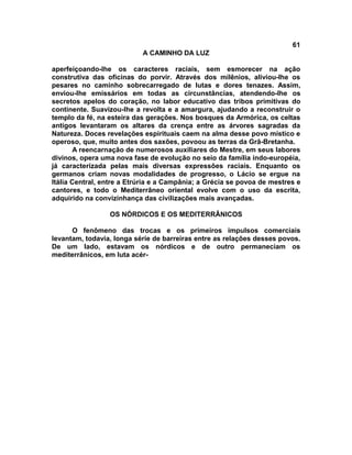 61
                           A CAMINHO DA LUZ

aperfeiçoando-lhe os caracteres raciais, sem esmorecer na ação
construtiva das oficinas do porvir. Através dos milênios, aliviou-lhe os
pesares no caminho sobrecarregado de lutas e dores tenazes. Assim,
enviou-lhe emissários em todas as circunstâncias, atendendo-lhe os
secretos apelos do coração, no labor educativo das tribos primitivas do
continente. Suavizou-lhe a revolta e a amargura, ajudando a reconstruir o
templo da fé, na esteira das gerações. Nos bosques da Armórica, os celtas
antigos levantaram os altares da crença entre as árvores sagradas da
Natureza. Doces revelações espirituais caem na alma desse povo místico e
operoso, que, muito antes dos saxões, povoou as terras da Grã-Bretanha.
        A reencarnação de numerosos auxiliares do Mestre, em seus labores
divinos, opera uma nova fase de evolução no seio da família indo-européia,
já caracterizada pelas mais diversas expressões raciais. Enquanto os
germanos criam novas modalidades de progresso, o Lácio se ergue na
Itália Central, entre a Etrúria e a Campânia; a Grécia se povoa de mestres e
cantores, e todo o Mediterrâneo oriental evolve com o uso da escrita,
adquirido na convizinhança das civilizações mais avançadas.

                 OS NÓRDICOS E OS MEDITERRÂNICOS

      O fenômeno das trocas e os primeiros impulsos comerciais
levantam, todavia, longa série de barreiras entre as relações desses povos.
De um lado, estavam os nórdicos e de outro permaneciam os
mediterrânicos, em luta acér-
 