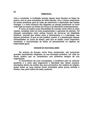 62
                               EMMANUEL

rima e constante. A rivalidade acende nessas duas facções os fogos da
guerra, sob os céus tranqüilos do Velho Mundo. Uns e outros empunham
as armas primitivas para as lutas de extermínio e destruição das hostes
inimigas, e a linha divisória dos litigantes se alonga justamente no local
onde hoje se traçam os limites da França e da Alemanha contemporâneas.
       É como se explica essa intensidade de aversão racial entre as duas
nações, contadas entre as mais progressistas e operosas do planeta. Tal
situação psicológica entre ambas haveria de tornar-se em fatalidade
histórica, oriunda dos atritos entre o Germanismo e a Latinidade, nas
épocas primitivas. O que se não justifica, porém, é a perpetuação dessas
animosidades no curso do tempo, pelo que se impõe, como imperativo
constante, a concentração de todos os pensamentos no objetivo da
fraternidade geral.

                      ORIGEM DO RACIONALISMO

       Os arianos da Europa, como ficou esclarecido, não possuíram
grandes ascendentes religiosos na sua formação primitiva, em vista do
senso prático que os caracterizou nos primeiros tempos de sua
organização.
       O racionalismo de suas concepções, a tendência para as ciências
positivas e o amor pela hegemonia e liberdade são, dessa maneira,
elucidados dentro da análise dos seus primórdios. Em matéria de religião,
quase todos os seus passos foram orientados pelos povos semitas e
hindus, mas, pelo cultivo da razão, puderam
 