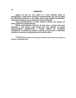 72
                                       EMMANUEL

       Apesar de não ter uma pátria (*) e não obstante todas as
perseguições e clamorosas injustiças experimentadas nas suas jornadas
de sofrimento, Israel faz o seu roteiro através das cidades tumultuosas,
esperando o Messias da sua redenção e da sua liberdade.
       Jesus acompanha-lhe a marcha dolorosa através dos séculos de
lutas expiatórias e regeneradoras.
       Novos conhecimentos dimanam do Céu para o coração dos seus
patriarcas e não tardará muito tempo para que vejamos os judeus
compreendendo integralmente a missão sublime do verdadeiro
Cristianismo e aliando-se a todos os povos da Terra para a caminhada
salvadora, em busca da edificação de um mundo melhor.

        __________
        (*) Nota da Editora: Este livro foi escrito em 1938, dez anos antes de ser criado, na
Palestina, o Estado de Israel.
 