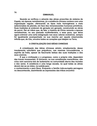 74
                               EMMANUEL

       Quando se verificou o advento das almas proscritas do sistema da
Capela, em épocas remotíssimas, já a existência chinesa contava com uma
organização regular, oferecendo os tipos mais homogêneos e mais
selecionados do planeta, em face dos remanescentes humanos primitivos.
Suas tradições já andavam de geração em geração, construindo as obras
do porvir. Daí se infere que, de fato, a história da China remonta a épocas
remotíssimas, no seu passado multimilenário, e esse povo, que deixa
agora entrever uma certa estagnação nos seus valores evolutivos, sempre
foi igualmente acompanhado na sua marcha por aquela misericórdia
infinita que, do Céu, envolve todos os corações que latejam na Terra.

                A CRISTALIZAÇÃO DAS IDÉIAS CHINESAS

       A cristalização das idéias chinesas advém, simplesmente, desse
insulamento voluntário que prejudicou, nas mesmas circunstâncias, o
espírito da Índia, apesar da fascinante beleza das suas tradições e dos
seus ensinos.
       É que a civilização e o progresso, como a própria vida, dependem
das trocas incessantes. O Universo, na sua constituição maravilhosa, não
criou nem sanciona leis de isolamento na comunidade eterna dos mundos
e dos seres. A existência é uma longa escada, na qual todas as almas
devem dar-se as mãos, na subida para
o conhecimento e para Deus. Enquanto a família indo-européia pervagava
no desconhecido, assimilando as expressões das tribos encontra-
 