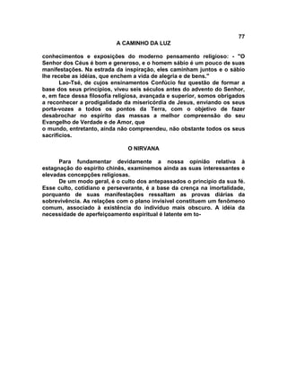 77
                           A CAMINHO DA LUZ

conhecimentos e exposições do moderno pensamento religioso: - "O
Senhor dos Céus é bom e generoso, e o homem sábio é um pouco de suas
manifestações. Na estrada da inspiração, eles caminham juntos e o sábio
lhe recebe as idéias, que enchem a vida de alegria e de bens."
       Lao-Tsé, de cujos ensinamentos Confúcio fez questão de formar a
base dos seus princípios, viveu seis séculos antes do advento do Senhor,
e, em face dessa filosofia religiosa, avançada e superior, somos obrigados
a reconhecer a prodigalidade da misericórdia de Jesus, enviando os seus
porta-vozes a todos os pontos da Terra, com o objetivo de fazer
desabrochar no espírito das massas a melhor compreensão do seu
Evangelho de Verdade e de Amor, que
o mundo, entretanto, ainda não compreendeu, não obstante todos os seus
sacrifícios.

                               O NIRVANA

      Para fundamentar devidamente a nossa opinião relativa à
estagnação do espírito chinês, examinemos ainda as suas interessantes e
elevadas concepções religiosas.
      De um modo geral, é o culto dos antepassados o principio da sua fé.
Esse culto, cotidiano e perseverante, é a base da crença na imortalidade,
porquanto de suas manifestações ressaltam as provas diárias da
sobrevivência. As relações com o plano invisível constituem um fenômeno
comum, associado à existência do indivíduo mais obscuro. A idéia da
necessidade de aperfeiçoamento espiritual é latente em to-
 