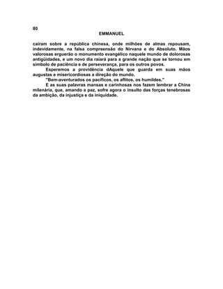 80
                              EMMANUEL

caíram sobre a república chinesa, onde milhões de almas repousam,
indevidamente, na falsa compreensão do Nirvana e do Absoluto. Mãos
valorosas erguerão o monumento evangélico naquele mundo de dolorosas
antigüidades, e um novo dia raiará para a grande nação que se tornou em
símbolo de paciência e de perseverança, para os outros povos.
      Esperemos a providência dAquele que guarda em suas mãos
augustas e misericordiosas a direção do mundo.
      "Bem-aventurados os pacíficos, os aflitos, os humildes."
      E as suas palavras mansas e carinhosas nos fazem lembrar a China
milenária, que, amando a paz, sofre agora o insulto das forças tenebrosas
da ambição, da injustiça e da iniquidade.
 