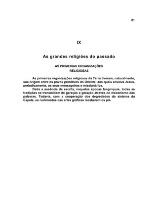 81




                                   IX


             As grandes religiões do passado

                    AS PRIMEIRAS ORGANIZAÇÕES
                            RELIGIOSAS

      As primeiras organizações religiosas da Terra tiveram, naturalmente,
sua origem entre os povos primitivos do Oriente, aos quais enviava Jesus,
periodicamente, os seus mensageiros e missionários.
      Dada a ausência da escrita, naquelas épocas longínquas, todas as
tradições se transmitiam de geração a geração através do mecanismo das
palavras. Todavia, com a cooperação dos degredados do sistema da
Capela, os rudimentos das artes gráficas receberam os pri-
 