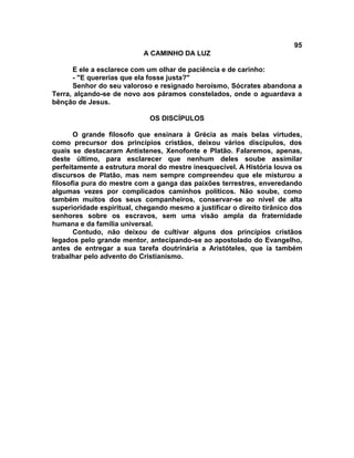95
                           A CAMINHO DA LUZ

      E ele a esclarece com um olhar de paciência e de carinho:
      - "E quererias que ela fosse justa?"
      Senhor do seu valoroso e resignado heroísmo, Sócrates abandona a
Terra, alçando-se de novo aos páramos constelados, onde o aguardava a
bênção de Jesus.

                             OS DISCÍPULOS

       O grande filosofo que ensinara à Grécia as mais belas virtudes,
como precursor dos princípios cristãos, deixou vários discípulos, dos
quais se destacaram Antístenes, Xenofonte e Platão. Falaremos, apenas,
deste último, para esclarecer que nenhum deles soube assimilar
perfeitamente a estrutura moral do mestre inesquecível. A História louva os
discursos de Platão, mas nem sempre compreendeu que ele misturou a
filosofia pura do mestre com a ganga das paixões terrestres, enveredando
algumas vezes por complicados caminhos políticos. Não soube, como
também muitos dos seus companheiros, conservar-se ao nível de alta
superioridade espiritual, chegando mesmo a justificar o direito tirânico dos
senhores sobre os escravos, sem uma visão ampla da fraternidade
humana e da família universal.
       Contudo, não deixou de cultivar alguns dos princípios cristãos
legados pelo grande mentor, antecipando-se ao apostolado do Evangelho,
antes de entregar a sua tarefa doutrinária a Aristóteles, que ia também
trabalhar pelo advento do Cristianismo.
 