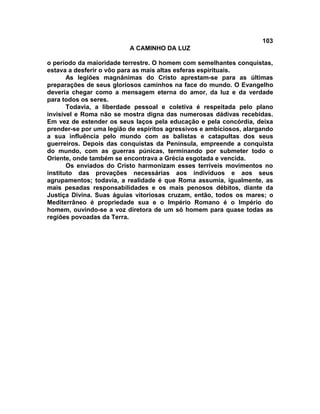 103
                          A CAMINHO DA LUZ

o período da maioridade terrestre. O homem com semelhantes conquistas,
estava a desferir o vôo para as mais altas esferas espirituais.
       As legiões magnânimas do Cristo aprestam-se para as últimas
preparações de seus gloriosos caminhos na face do mundo. O Evangelho
deveria chegar como a mensagem eterna do amor, da luz e da verdade
para todos os seres.
       Todavia, a liberdade pessoal e coletiva é respeitada pelo plano
invisível e Roma não se mostra digna das numerosas dádivas recebidas.
Em vez de estender os seus laços pela educação e pela concórdia, deixa
prender-se por uma legião de espíritos agressivos e ambiciosos, alargando
a sua influência pelo mundo com as balistas e catapultas dos seus
guerreiros. Depois das conquistas da Península, empreende a conquista
do mundo, com as guerras púnicas, terminando por submeter todo o
Oriente, onde também se encontrava a Grécia esgotada e vencida.
       Os enviados do Cristo harmonizam esses terríveis movimentos no
instituto das provações necessárias aos indivíduos e aos seus
agrupamentos; todavia, a realidade é que Roma assumia, igualmente, as
mais pesadas responsabilidades e os mais penosos débitos, diante da
Justiça Divina. Suas águias vitoriosas cruzam, então, todos os mares; o
Mediterrâneo é propriedade sua e o Império Romano é o Império do
homem, ouvindo-se a voz diretora de um só homem para quase todas as
regiões povoadas da Terra.
 