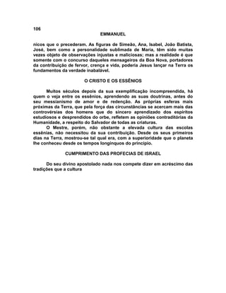 106
                               EMMANUEL

nicos que o precederam. As figuras de Simeão, Ana, Isabel, João Batista,
José, bem como a personalidade sublimada de Maria, têm sido muitas
vezes objeto de observações injustas e maliciosas; mas a realidade é que
somente com o concurso daqueles mensageiros da Boa Nova, portadores
da contribuição de fervor, crença e vida, poderia Jesus lançar na Terra os
fundamentos da verdade inabalável.

                       O CRISTO E OS ESSÊNIOS

      Muitos séculos depois da sua exemplificação incompreendida, há
quem o veja entre os essênios, aprendendo as suas doutrinas, antes do
seu messianismo de amor e de redenção. As próprias esferas mais
próximas da Terra, que pela força das circunstâncias se acercam mais das
controvérsias dos homens que do sincero aprendizado dos espíritos
estudiosos e desprendidos do orbe, refletem as opiniões contraditórias da
Humanidade, a respeito do Salvador de todas as criaturas.
      O Mestre, porém, não obstante a elevada cultura das escolas
essênias, não necessitou da sua contribuição. Desde os seus primeiros
dias na Terra, mostrou-se tal qual era, com a superioridade que o planeta
lhe conheceu desde os tempos longínquos do princípio.

              CUMPRIMENTO DAS PROFECIAS DE ISRAEL

      Do seu divino apostolado nada nos compete dizer em acréscimo das
tradições que a cultura
 