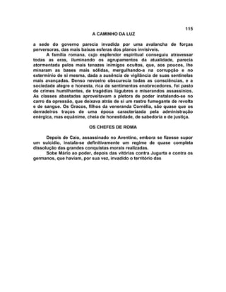 115
                          A CAMINHO DA LUZ

a sede do governo parecia invadida por uma avalancha de forças
perversoras, das mais baixas esferas dos planos invisíveis.
      A família romana, cujo esplendor espiritual conseguiu atravessar
todas as eras, iluminando os agrupamentos da atualidade, parecia
atormentada pelos mais tenazes inimigos ocultos, que, aos poucos, lhe
minaram as bases mais sólidas, mergulhando-a na corrupção e no
extermínio de si mesma, dada a ausência de vigilância de suas sentinelas
mais avançadas. Denso nevoeiro obscurecia todas as consciências, e a
sociedade alegre e honesta, rica de sentimentos enobrecedores, foi pasto
de crimes humilhantes, de tragédias lúgubres e miserandos assassínios.
As classes abastadas aproveitavam a pletora de poder instalando-se no
carro da opressão, que deixava atrás de si um rastro fumegante de revolta
e de sangue. Os Gracos, filhos da veneranda Cornélia, são quase que os
derradeiros traços de uma época caracterizada pela administração
enérgica, mas equânime, cheia de honestidade, de sabedoria e de justiça.

                         OS CHEFES DE ROMA

      Depois de Caio, assassinado no Aventino, embora se fizesse supor
um suicídio, instala-se definitivamente um regime de quase completa
dissolução das grandes conquistas morais realizadas.
      Sobe Mário ao poder, depois das vitórias contra Jugurta e contra os
germanos, que haviam, por sua vez, invadido o território das
 