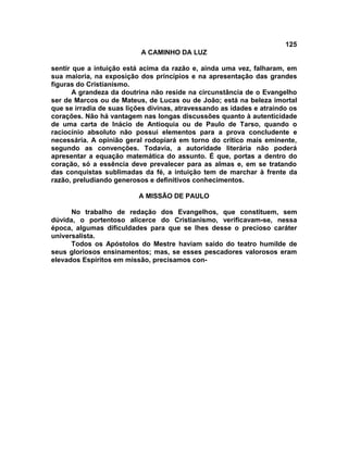 125
                           A CAMINHO DA LUZ

sentir que a intuição está acima da razão e, ainda uma vez, falharam, em
sua maioria, na exposição dos princípios e na apresentação das grandes
figuras do Cristianismo.
       A grandeza da doutrina não reside na circunstância de o Evangelho
ser de Marcos ou de Mateus, de Lucas ou de João; está na beleza imortal
que se irradia de suas lições divinas, atravessando as idades e atraindo os
corações. Não há vantagem nas longas discussões quanto à autenticidade
de uma carta de Inácio de Antioquia ou de Paulo de Tarso, quando o
raciocínio absoluto não possui elementos para a prova concludente e
necessária. A opinião geral rodopiará em torno do crítico mais eminente,
segundo as convenções. Todavia, a autoridade literária não poderá
apresentar a equação matemática do assunto. É que, portas a dentro do
coração, só a essência deve prevalecer para as almas e, em se tratando
das conquistas sublimadas da fé, a intuição tem de marchar à frente da
razão, preludiando generosos e definitivos conhecimentos.

                          A MISSÃO DE PAULO

      No trabalho de redação dos Evangelhos, que constituem, sem
dúvida, o portentoso alicerce do Cristianismo, verificavam-se, nessa
época, algumas dificuldades para que se lhes desse o precioso caráter
universalista.
      Todos os Apóstolos do Mestre haviam saído do teatro humilde de
seus gloriosos ensinamentos; mas, se esses pescadores valorosos eram
elevados Espíritos em missão, precisamos con-
 
