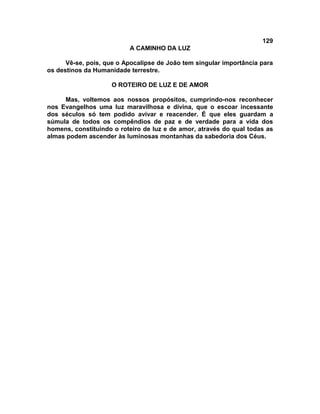 129
                          A CAMINHO DA LUZ

      Vê-se, pois, que o Apocalipse de João tem singular importância para
os destinos da Humanidade terrestre.

                    O ROTEIRO DE LUZ E DE AMOR

     Mas, voltemos aos nossos propósitos, cumprindo-nos reconhecer
nos Evangelhos uma luz maravilhosa e divina, que o escoar incessante
dos séculos só tem podido avivar e reacender. É que eles guardam a
súmula de todos os compêndios de paz e de verdade para a vida dos
homens, constituindo o roteiro de luz e de amor, através do qual todas as
almas podem ascender às luminosas montanhas da sabedoria dos Céus.
 