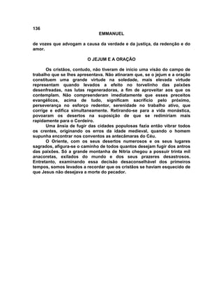 136
                              EMMANUEL

de vozes que advogam a causa da verdade e da justiça, da redenção e do
amor.

                         O JEJUM E A ORAÇÃO

      Os cristãos, contudo, não tiveram de início uma visão do campo de
trabalho que se lhes apresentava. Não atinaram que, se o jejum e a oração
constituem uma grande virtude na soledade, mais elevada virtude
representam quando levados a efeito no torvelinho das paixões
desenfreadas, nas lutas regeneradoras, a fim de aproveitar aos que os
contemplam. Não compreenderam imediatamente que esses preceitos
evangélicos, acima de tudo, significam sacrifício pelo próximo,
perseverança no esforço redentor, serenidade no trabalho ativo, que
corrige e edifica simultaneamente. Retirando-se para a vida monástica,
povoaram os desertos na suposição de que se redimiriam mais
rapidamente para o Cordeiro.
      Uma ânsia de fugir das cidades populosas fazia então vibrar todos
os crentes, originando os erros da idade medieval, quando o homem
supunha encontrar nos conventos as antecâmaras do Céu.
      O Oriente, com os seus desertos numerosos e os seus lugares
sagrados, afigura-se o caminho de todos quantos desejam fugir dos antros
das paixões. Só a grande montanha de Nítria chegou a possuir trinta mil
anacoretas, exilados do mundo e dos seus prazeres desastrosos.
Entretanto, examinando essa decisão desaconselhável dos primeiros
tempos, somos levados a recordar que os cristãos se haviam esquecido de
que Jesus não desejava a morte do pecador.
 