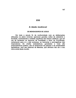 147




                                XVII


                       A idade medieval

                    OS MENSAGEIROS DE JESUS

      Em todo o século VI, de conformidade com as deliberações
efetuadas no plano invisível, aparecem grandes vultos de sabedoria e
bondade, contrastando a vaidade orgulhosa dos bispos católicos, que em
vez de herdarem os tesouros de humildade e amor do Crucificado,
reclamaram para si a vida suntuosa, as honrarias e prerrogativas dos
imperadores. Os chefes eclesiásticos, guindados à mais alta
preponderância política, não se lembravam da pobreza e da simplicidade
apostólicas, nem das palavras do Messias, que afirmara não ser o seu
reino ainda deste mundo.
 