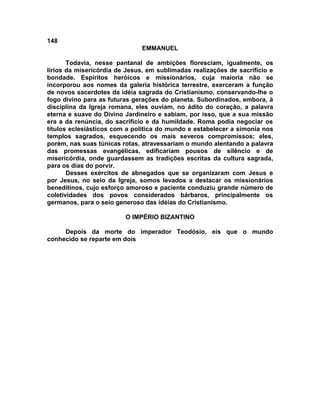 148
                               EMMANUEL

       Todavia, nesse pantanal de ambições floresciam, igualmente, os
lírios da misericórdia de Jesus, em sublimadas realizações de sacrifício e
bondade. Espíritos heróicos e missionários, cuja maioria não se
incorporou aos nomes da galeria histórica terrestre, exerceram a função
de novos sacerdotes da idéia sagrada do Cristianismo, conservando-lhe o
fogo divino para as futuras gerações do planeta. Subordinados, embora, à
disciplina da Igreja romana, eles ouviam, no ádito do coração, a palavra
eterna e suave do Divino Jardineiro e sabiam, por isso, que a sua missão
era a da renúncia, do sacrifício e da humildade. Roma podia negociar os
títulos eclesiásticos com a política do mundo e estabelecer a simonia nos
templos sagrados, esquecendo os mais severos compromissos; eles,
porém, nas suas túnicas rotas, atravessariam o mundo alentando a palavra
das promessas evangélicas, edificariam pousos de silêncio e de
misericórdia, onde guardassem as tradições escritas da cultura sagrada,
para os dias do porvir.
       Desses exércitos de abnegados que se organizaram com Jesus e
por Jesus, no seio da Igreja, somos levados a destacar os missionários
beneditinos, cujo esforço amoroso e paciente conduziu grande número de
coletividades dos povos considerados bárbaros, principalmente os
germanos, para o seio generoso das idéias do Cristianismo.

                         O IMPÉRIO BIZANTINO

     Depois da morte do imperador Teodósio, eis que o mundo
conhecido se reparte em dois
 