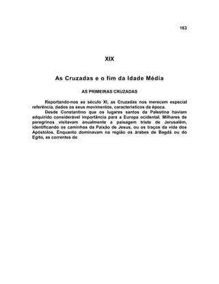 163




                                 XIX


          As Cruzadas e o fim da Idade Média

                      AS PRIMEIRAS CRUZADAS

       Reportando-nos ao século XI, as Cruzadas nos merecem especial
referência, dados os seus movimentos, característicos da época.
       Desde Constantino que os lugares santos da Palestina haviam
adquirido considerável importância para a Europa ocidental. Milhares de
peregrinos visitavam anualmente a paisagem triste de Jerusalém,
identificando os caminhos da Paixão de Jesus, ou os traços da vida dos
Apóstolos. Enquanto dominavam na região os árabes de Bagdá ou do
Egito, as correntes do
 