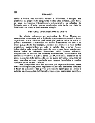 166
                             EMMANUEL

cendo a tirania dos senhores feudais e renovando a solução dos
problemas da propriedade, conjurando muitas lutas isoladas. Além disso,
os seus movimentos intensificaram, sobremaneira, as relações do
Ocidente com o Oriente, apenas paralisadas mais tarde, em vista da
ferocidade dos turcos e dos invasores mongóis.

              O ESFORÇO DOS EMISSÁRIOS DO CRISTO

      No Infinito, reúnem-se os emissários do Divino Mestre, em
assembléias numerosas, sob a égide do seu pensamento misericordioso,
organizando novos trabalhos para a evolução geral de todos os povos do
planeta. Lamentam a inabilidade de muitos missionários do bem e do
amor, que, partindo dos Espaços, saturados dos melhores e mais santos
propósitos, experimentam no orbe a traição das próprias forças,
influenciados pela imperfeição rude do meio a que foram conduzidos.
Muitos deles se deixavam deslumbrar pelas riquezas efêmeras,
mergulhando no oceano das vaidades dominadoras, estacionando nos
caminhos evolutivos, e outros, como Luís IX, de França, excediam-se no
poder e na autoridade, cometendo atos de quase selvajaria, cumprindo os
seus sagrados deveres espirituais com poucos benefícios e amplos
prejuízos gerais para as criaturas.
      Mas, compelidas pelas leis do amor que regem o Universo, essas
entidades compassivas jamais negaram do Alto o seu desvelado concurso
a favor do progresso dos povos, procurando aperfeiçoar as almas e
guiando os missionários do Cristo através dos mais espinhosos caminhos.
 