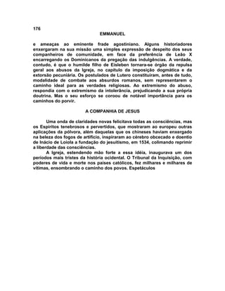 176
                               EMMANUEL

e ameaças ao eminente frade agostiniano. Alguns historiadores
enxergaram na sua missão uma simples expressão de despeito dos seus
companheiros de comunidade, em face da preferência de Leão X
encarregando os Dominicanos da pregação das indulgências. A verdade,
contudo, é que o humilde filho de Eisleben tornara-se órgão da repulsa
geral aos abusos da Igreja, no capítulo da imposição dogmática e da
extorsão pecuniária. Os postulados de Lutero constituíram, antes de tudo,
modalidade de combate aos absurdos romanos, sem representarem o
caminho ideal para as verdades religiosas. Ao extremismo do abuso,
respondia com o extremismo da intolerância, prejudicando a sua própria
doutrina. Mas o seu esforço se coroou de notável importância para os
caminhos do porvir.

                        A COMPANHIA DE JESUS

       Uma onda de claridades novas felicitava todas as consciências, mas
os Espíritos tenebrosos e pervertidos, que mostraram ao europeu outras
aplicações da pólvora, além daquelas que os chineses haviam enxergado
na beleza dos fogos de artifício, inspiraram ao cérebro obcecado e doentio
de Inácio de Loiola a fundação do jesuitismo, em 1534, colimando reprimir
a liberdade das consciências.
       A Igreja, estendendo mão forte a essa idéia, inaugurava um dos
períodos mais tristes da história ocidental. O Tribunal da Inquisição, com
poderes de vida e morte nos países católicos, fez milhares e milhares de
vítimas, ensombrando o caminho dos povos. Espetáculos
 