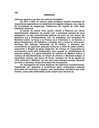 180
                               EMMANUEL

reformas agrárias e sociais, em nome do Evangelho.
       De 1521 a 1555, os centros cultos europeus viveram momentos de
angustiosas expectativas nos bastidores da tragédia religiosa, mas, depois
da Concordata de Augsburgo, instituiu-se um regime da mais larga
tolerância recíproca.
       O direito do exame livre, porém, dividiu a Reforma em vários
departamentos religiosos, de acordo com a orientação pessoal de seus
pregadores, ou das conveniências políticas do meio em que viviam. Na
Alemanha era o Protestantismo, com os partidários dos princípios de
Martinho Lutero; na Suíça e na França era o Calvinismo e, na Escócia, a
Igreja Presbiteriana. Na Inglaterra, a questão veio a tornar-se mais grave.
Henrique VIII, defensor extremado da fé católica, a princípio, por
conveniência de caprichos pessoais tornou-se o chefe do poder político,
assumindo a direção da Igreja Anglicana. Na França, os huguenotes se
encontravam muito bem organizados, mas surgem as complicações de
natureza política, e o gênio despótico de Catarina de Médicis ordena a
matança de São Bartolomeu, no intuito de eliminar o almirante Coligny. O
movimento sinistro, que durou 48 horas, começou em 24 de agosto de
1572, sofrendo a "Reforma" um dos seus mais amargos reveses. Somente
em Paris e subúrbios, foram eliminadas três mil pessoas.
       Os mensageiros do Cristo deploram tão dolorosos acontecimentos,
trabalhando por despertar a consciência geral, arrancando-a daquela
alucinação de morticínio e sangue, mas precisamos considerar que cada
homem, como cada coletividade, pode cumprir seus deveres ou
 