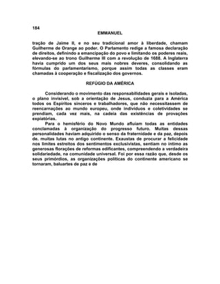184
                               EMMANUEL

tração de Jaime II, e no seu tradicional amor à liberdade, chamam
Guilherme de Orange ao poder. O Parlamento redige a famosa declaração
de direitos, definindo a emancipação do povo e limitando os poderes reais,
elevando-se ao trono Guilherme III com a revolução de 1688. A Inglaterra
havia cumprido um dos seus mais nobres deveres, consolidando as
fórmulas do parlamentarismo, porque assim todas as classes eram
chamadas à cooperação e fiscalização dos governos.

                         REFÚGIO DA AMÉRICA

      Considerando o movimento das responsabilidades gerais e isoladas,
o plano invisível, sob a orientação de Jesus, conduzia para a América
todos os Espíritos sinceros e trabalhadores, que não necessitassem de
reencarnações ao mundo europeu, onde indivíduos e coletividades se
prendiam, cada vez mais, na cadeia das existências de provações
expiatórias.
      Para o hemisfério do Novo Mundo afluíam todas as entidades
conclamadas à organização do progresso futuro. Muitas dessas
personalidades haviam adquirido o senso da fraternidade e da paz, depois
de. muitas lutas no antigo continente. Exaustas de procurar a felicidade
nos limites estreitos dos sentimentos exclusivistas, sentiam no íntimo as
generosas florações de reformas edificantes, compreendendo a verdadeira
solidariedade, na comunidade universal. Foi por essa razão que, desde os
seus primórdios, as organizações políticas do continente americano se
tornaram, baluartes de paz e de
 