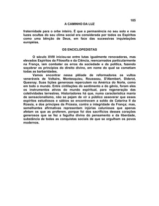 185
                           A CAMINHO DA LUZ

fraternidade para o orbe inteiro. É que a permanência no seu solo e nas
luzes ocultas do seu clima social era considerada por todos os Espíritos
como uma bênção de Deus, em face das sucessivas inquietações
européias.

                         OS ENCICLOPEDISTAS

       O século XVIII iniciou-se entre lutas igualmente renovadoras, mas
elevados Espíritos da Filosofia e da Ciência, reencarnados particularmente
na França, iam combater os erros da sociedade e da política, fazendo
soçobrar os princípios do direito divino, em nome do qual se cometiam
todas as barbaridades.
       Vamos encontrar nessa plêiade de reformadores os vultos
veneráveis de Voltaire, Montesquieu, Rousseau, D'Alembert, Diderot,
Quesnay. Suas lições generosas repercutem na América do Norte, como
em todo o mundo. Entre cintilações do sentimento e do gênio, foram eles
os instrumentos ativos do mundo espiritual, para regeneração das
coletividades terrestres. Historiadores há que, numa característica mania
de sensacionalismo, não se pejam de vir a público asseverar que esses
espíritos estudiosos e sábios se encontravam a soldo de Catarina II da
Rússia, e dos príncipes da Prússia, contra a integridade da França; mas,
semelhantes afirmativas representam injúrias caluniosas que apenas
afetam os que as proferem, porque foi dos sacrifícios desses corações
generosos que se fez a fagulha divina do pensamento e da liberdade,
substância de todas as conquistas sociais de que se orgulham os povos
modernos.
 