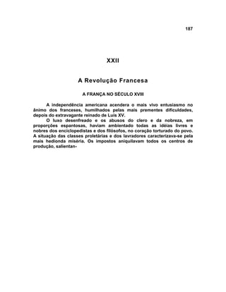 187




                                 XXII


                    A Revolução Francesa

                      A FRANÇA NO SÉCULO XVIII

      A independência americana acendera o mais vivo entusiasmo no
ânimo dos franceses, humilhados pelas mais prementes dificuldades,
depois do extravagante reinado de Luís XV.
      O luxo desenfreado e os abusos do clero e da nobreza, em
proporções espantosas, haviam ambientado todas as idéias livres e
nobres dos enciclopedistas e dos filósofos, no coração torturado do povo.
A situação das classes proletárias e dos lavradores caracterizava-se pela
mais hedionda miséria. Os impostos aniquilavam todos os centros de
produção, salientan-
 