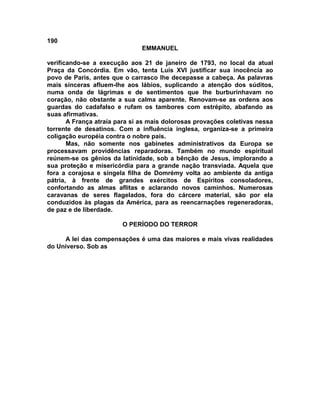 190
                               EMMANUEL

verificando-se a execução aos 21 de janeiro de 1793, no local da atual
Praça da Concórdia. Em vão, tenta Luís XVI justificar sua inocência ao
povo de Paris, antes que o carrasco lhe decepasse a cabeça. As palavras
mais sinceras afluem-lhe aos lábios, suplicando a atenção dos súditos,
numa onda de lágrimas e de sentimentos que lhe burburinhavam no
coração, não obstante a sua calma aparente. Renovam-se as ordens aos
guardas do cadafalso e rufam os tambores com estrépito, abafando as
suas afirmativas.
       A França atraía para si as mais dolorosas provações coletivas nessa
torrente de desatinos. Com a influência inglesa, organiza-se a primeira
coligação européia contra o nobre país.
       Mas, não somente nos gabinetes administrativos da Europa se
processavam providências reparadoras. Também no mundo espiritual
reúnem-se os gênios da latinidade, sob a bênção de Jesus, implorando a
sua proteção e misericórdia para a grande nação transviada. Aquela que
fora a corajosa e singela filha de Domrémy volta ao ambiente da antiga
pátria, à frente de grandes exércitos de Espíritos consoladores,
confortando as almas aflitas e aclarando novos caminhos. Numerosas
caravanas de seres flagelados, fora do cárcere material, são por ela
conduzidos às plagas da América, para as reencarnações regeneradoras,
de paz e de liberdade.

                        O PERÍODO DO TERROR

     A lei das compensações é uma das maiores e mais vivas realidades
do Universo. Sob as
 