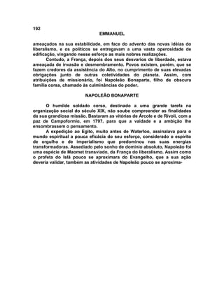 192
                               EMMANUEL

ameaçados na sua estabilidade, em face do advento das novas idéias do
liberalismo, e os políticos se entregavam a uma vasta operosidade de
edificação, vingando nesse esforço as mais nobres realizações.
       Contudo, a França, depois dos seus desvarios de liberdade, estava
ameaçada de invasão e desmembramento. Povos existem, porém, que se
fazem credores da assistência do Alto, no cumprimento de suas elevadas
obrigações junto de outras coletividades do planeta. Assim, com
atribuições de missionário, foi Napoleão Bonaparte, filho de obscura
família corsa, chamado às culminâncias do poder.

                        NAPOLEÃO BONAPARTE

      O humilde soldado corso, destinado a uma grande tarefa na
organização social do século XIX, não soube compreender as finalidades
da sua grandiosa missão. Bastaram as vitórias de Árcole e de Rívoli, com a
paz de Campoformio, em 1797, para que a vaidade e a ambição lhe
ensombrassem o pensamento.
      A expedição ao Egito, muito antes de Waterloo, assinalava para o
mundo espiritual a pouca eficácia do seu esforço, considerado o espírito
de orgulho e de imperialismo que predominou nas suas energias
transformadoras. Assediado pelo sonho de domínio absoluto, Napoleão foi
uma espécie de Maomet transviado, da França do liberalismo. Assim como
o profeta do Islã pouco se aproximara do Evangelho, que a sua ação
deveria validar, também as atividades de Napoleão pouco se aproxima-
 