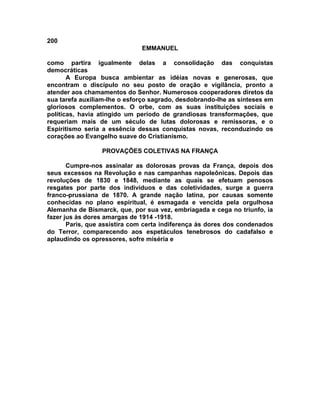 200
                              EMMANUEL

como partira igualmente delas a consolidação das conquistas
democráticas
       A Europa busca ambientar as idéias novas e generosas, que
encontram o discípulo no seu posto de oração e vigilância, pronto a
atender aos chamamentos do Senhor. Numerosos cooperadores diretos da
sua tarefa auxiliam-lhe o esforço sagrado, desdobrando-lhe as sínteses em
gloriosos complementos. O orbe, com as suas instituições sociais e
políticas, havia atingido um período de grandiosas transformações, que
requeriam mais de um século de lutas dolorosas e remissoras, e o
Espiritismo seria a essência dessas conquistas novas, reconduzindo os
corações ao Evangelho suave do Cristianismo.

                 PROVAÇÕES COLETIVAS NA FRANÇA

       Cumpre-nos assinalar as dolorosas provas da França, depois dos
seus excessos na Revolução e nas campanhas napoleônicas. Depois das
revoluções de 1830 e 1848, mediante as quais se efetuam penosos
resgates por parte dos indivíduos e das coletividades, surge a guerra
franco-prussiana de 1870. A grande nação latina, por causas somente
conhecidas no plano espiritual, é esmagada e vencida pela orgulhosa
Alemanha de Bismarck, que, por sua vez, embriagada e cega no triunfo, ia
fazer jus às dores amargas de 1914 -1918.
       Paris, que assistira com certa indiferença às dores dos condenados
do Terror, comparecendo aos espetáculos tenebrosos do cadafalso e
aplaudindo os opressores, sofre miséria e
 