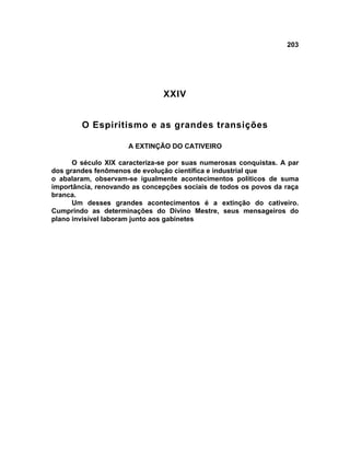 203




                               XXIV


        O Espiritismo e as grandes transições

                     A EXTINÇÃO DO CATIVEIRO

      O século XIX caracteriza-se por suas numerosas conquistas. A par
dos grandes fenômenos de evolução científica e industrial que
o abalaram, observam-se igualmente acontecimentos políticos de suma
importância, renovando as concepções sociais de todos os povos da raça
branca.
      Um desses grandes acontecimentos é a extinção do cativeiro.
Cumprindo as determinações do Divino Mestre, seus mensageiros do
plano invisível laboram junto aos gabinetes
 