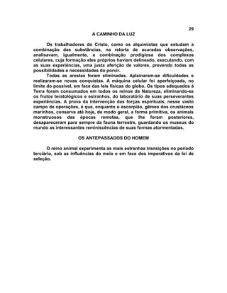 29
                           A CAMINHO DA LUZ

       Os trabalhadores do Cristo, como os alquimistas que estudam a
combinação das substâncias, na retorta de acuradas observações,
analisavam, igualmente, a combinação prodigiosa dos complexos
celulares, cuja formação eles próprios haviam delineado, executando, com
as suas experiências, uma justa aferição de valores, prevendo todas as
possibilidades e necessidades do porvir.
       Todas as arestas foram eliminadas. Aplainaram-se dificuldades e
realizaram-se novas conquistas. A máquina celular foi aperfeiçoada, no
limite do possível, em face das leis físicas do globo. Os tipos adequados à
Terra foram consumados em todos os reinos da Natureza, eliminando-se
os frutos teratológicos e estranhos, do laboratório de suas perseverantes
experiências. A prova da intervenção das forças espirituais, nesse vasto
campo de operações, é que, enquanto o escorpião, gêmeo dos crustáceos
marinhos, conserva até hoje, de modo geral, a forma primitiva, os animais
monstruosos das épocas remotas, que lhe foram posteriores,
desapareceram para sempre da fauna terrestre, guardando os museus do
mundo as interessantes reminiscências de suas formas atormentadas.

                    OS ANTEPASSADOS DO HOMEM

       O reino animal experimenta as mais estranhas transições no período
terciário, sob as influências do meio e em face dos imperativos da lei de
seleção.
 