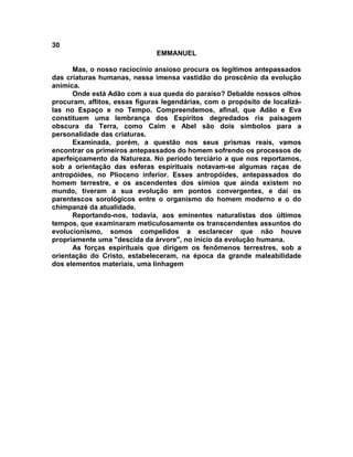 30
                               EMMANUEL

      Mas, o nosso raciocínio ansioso procura os legítimos antepassados
das criaturas humanas, nessa imensa vastidão do proscênio da evolução
anímica.
      Onde está Adão com a sua queda do paraíso? Debalde nossos olhos
procuram, aflitos, essas figuras legendárias, com o propósito de localizá-
las no Espaço e no Tempo. Compreendemos, afinal, que Adão e Eva
constituem uma lembrança dos Espíritos degredados ria paisagem
obscura da Terra, como Caim e Abel são dois símbolos para a
personalidade das criaturas.
      Examinada, porém, a questão nos seus prismas reais, vamos
encontrar os primeiros antepassados do homem sofrendo os processos de
aperfeiçoamento da Natureza. No período terciário a que nos reportamos,
sob a orientação das esferas espirituais notavam-se algumas raças de
antropóides, no Plioceno inferior. Esses antropóides, antepassados do
homem terrestre, e os ascendentes dos símios que ainda existem no
mundo, tiveram a sua evolução em pontos convergentes, e daí os
parentescos sorológicos entre o organismo do homem moderno e o do
chimpanzé da atualidade.
      Reportando-nos, todavia, aos eminentes naturalistas dos últimos
tempos, que examinaram meticulosamente os transcendentes assuntos do
evolucionismo, somos compelidos a esclarecer que não houve
propriamente uma "descida da árvore", no início da evolução humana.
      As forças espirituais que dirigem os fenômenos terrestres, sob a
orientação do Cristo, estabeleceram, na época da grande maleabilidade
dos elementos materiais, uma linhagem
 